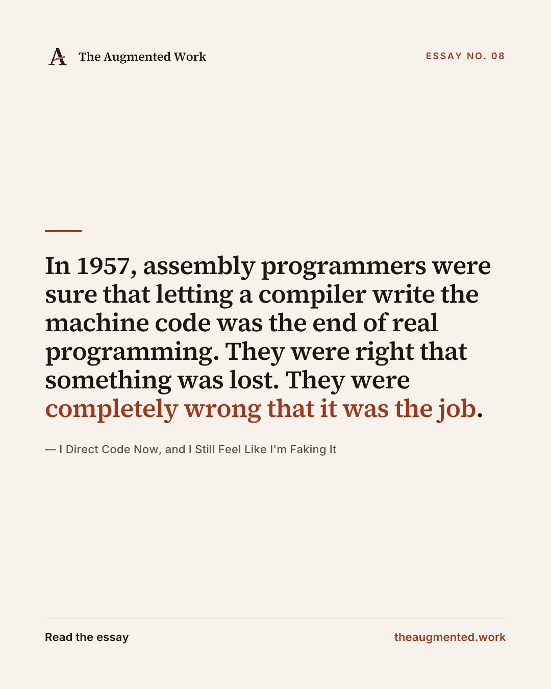 “In 1957, assembly programmers were sure that letting a compiler write the machine code was the end of real programming. They were right that something was lost. They were completely wrong that it was the job.” — a share card from the essay “I Direct Code Now, and I Still Feel Like I'm Faking It.”