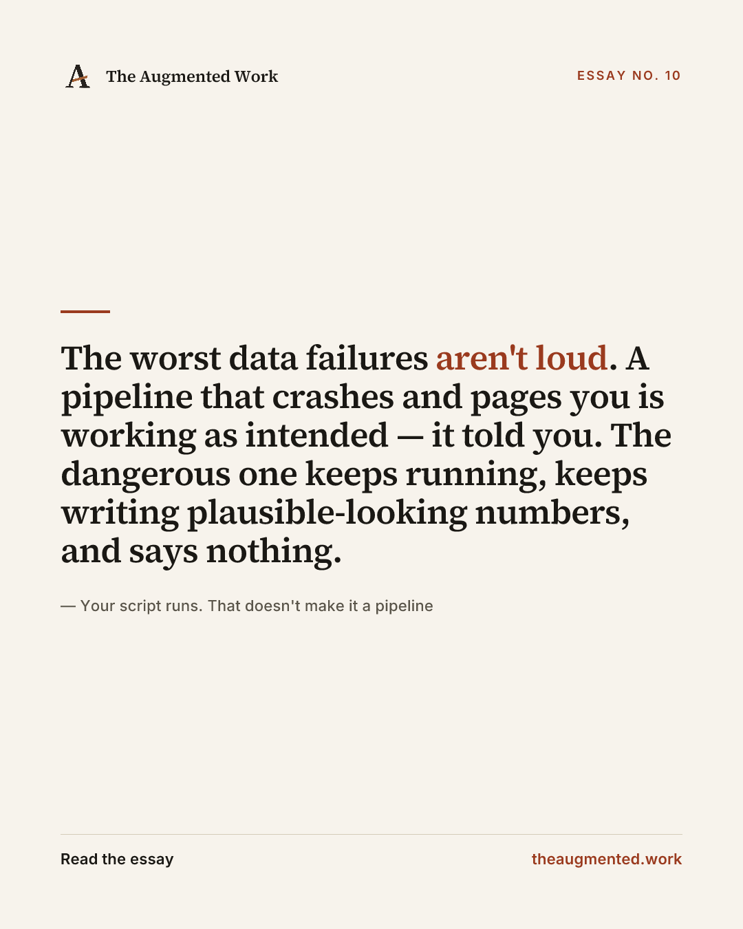 “The worst data failures aren't loud. A pipeline that crashes and pages you is working as intended — it told you. The dangerous one keeps running, keeps writing plausible-looking numbers, and says nothing.” — a share card from the essay “Your script runs. That doesn't make it a pipeline.”
