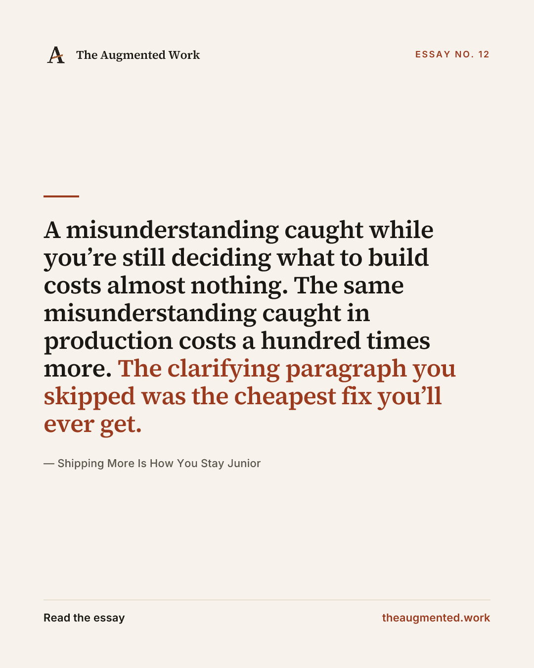 “A misunderstanding caught while you’re still deciding what to build costs almost nothing. The same misunderstanding caught in production costs a hundred times more. The clarifying paragraph you skipped was the cheapest fix you’ll ever get.” — a share card from the essay “Shipping More Is How You Stay Junior.”